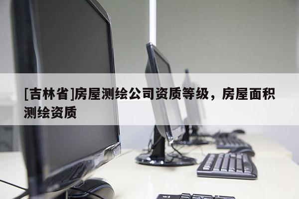 [吉林省]房屋测绘公司资质等级，房屋面积测绘资质