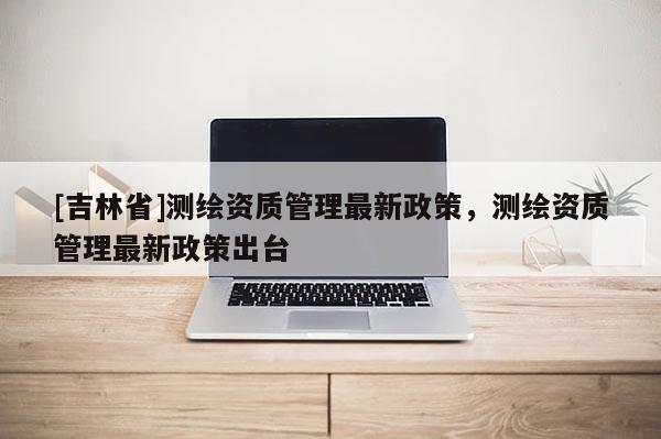[吉林省]测绘资质管理最新政策，测绘资质管理最新政策出台