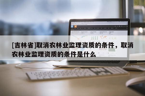 [吉林省]取消农林业监理资质的条件，取消农林业监理资质的条件是什么