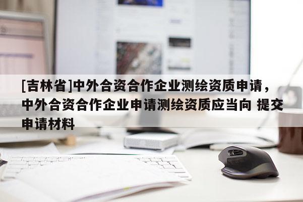 [吉林省]中外合资合作企业测绘资质申请，中外合资合作企业申请测绘资质应当向 提交申请材料