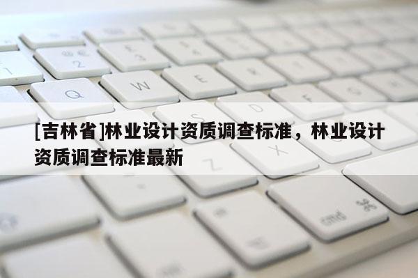 [吉林省]林业设计资质调查标准，林业设计资质调查标准最新