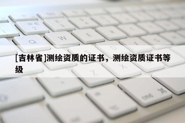 [吉林省]测绘资质的证书，测绘资质证书等级