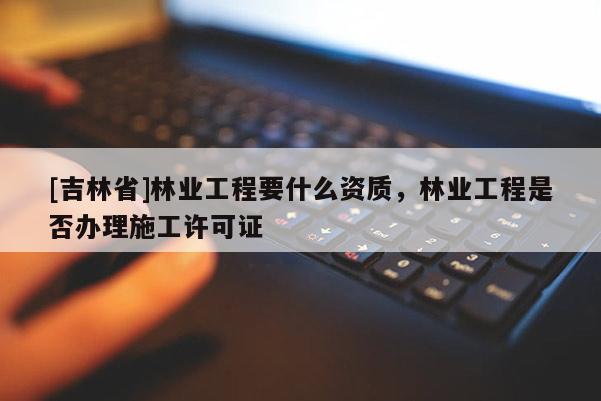 [吉林省]林业工程要什么资质，林业工程是否办理施工许可证