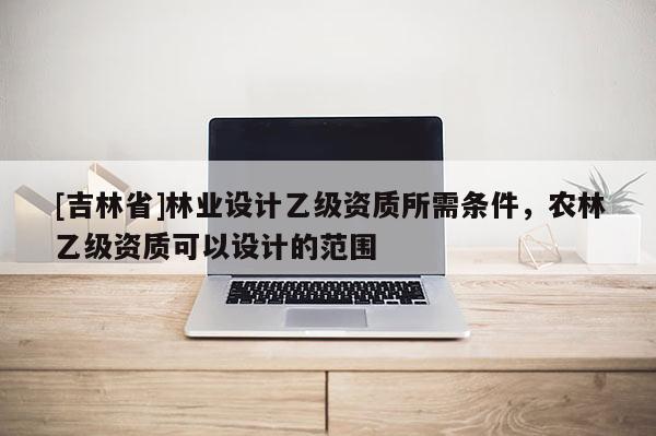 [吉林省]林业设计乙级资质所需条件，农林乙级资质可以设计的范围