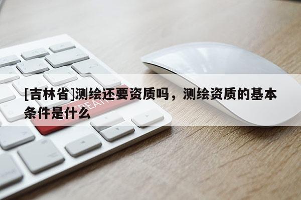 [吉林省]测绘还要资质吗，测绘资质的基本条件是什么