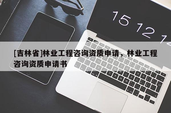 [吉林省]林业工程咨询资质申请，林业工程咨询资质申请书