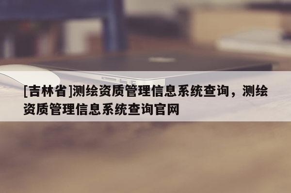 [吉林省]测绘资质管理信息系统查询，测绘资质管理信息系统查询官网