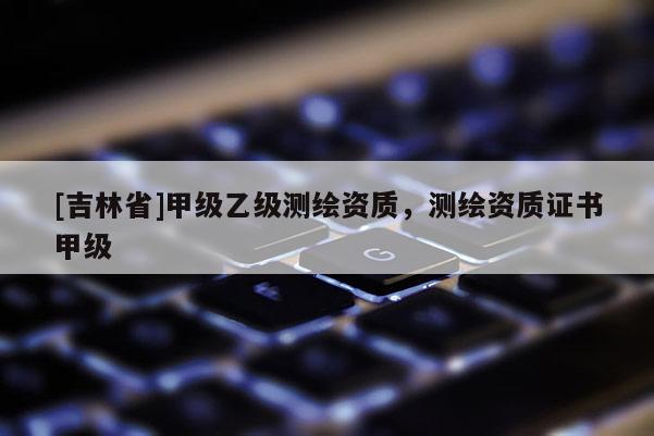 [吉林省]甲级乙级测绘资质，测绘资质证书甲级