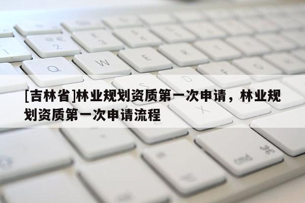 [吉林省]林业规划资质第一次申请，林业规划资质第一次申请流程