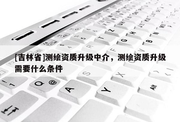 [吉林省]测绘资质升级中介，测绘资质升级需要什么条件