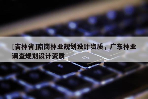 [吉林省]南岗林业规划设计资质，广东林业调查规划设计资质