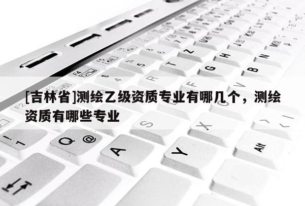 [吉林省]测绘乙级资质专业有哪几个，测绘资质有哪些专业