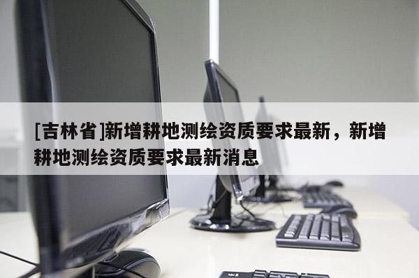 [吉林省]新增耕地测绘资质要求最新，新增耕地测绘资质要求最新消息