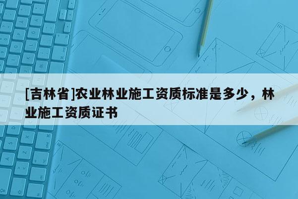 [吉林省]农业林业施工资质标准是多少，林业施工资质证书