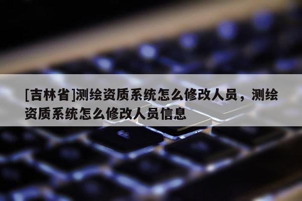 [吉林省]测绘资质系统怎么修改人员，测绘资质系统怎么修改人员信息