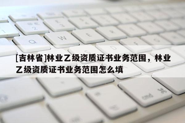 [吉林省]林业乙级资质证书业务范围，林业乙级资质证书业务范围怎么填