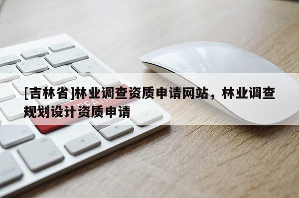 [吉林省]林业调查资质申请网站，林业调查规划设计资质申请