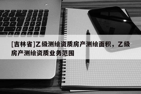 [吉林省]乙级测绘资质房产测绘面积，乙级房产测绘资质业务范围