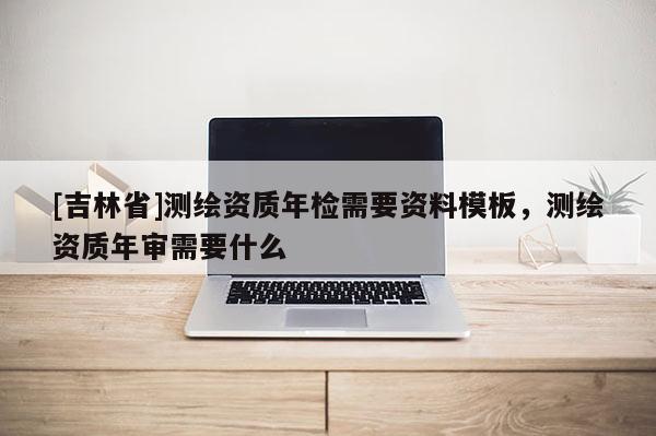 [吉林省]测绘资质年检需要资料模板，测绘资质年审需要什么