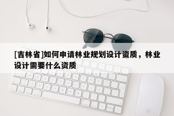 [吉林省]如何申请林业规划设计资质，林业设计需要什么资质