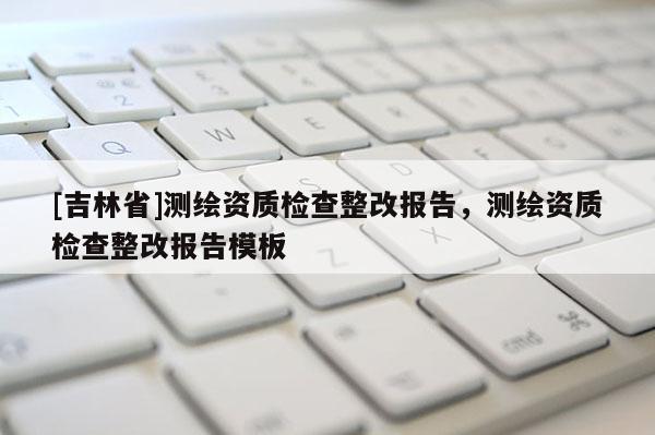 [吉林省]测绘资质检查整改报告，测绘资质检查整改报告模板