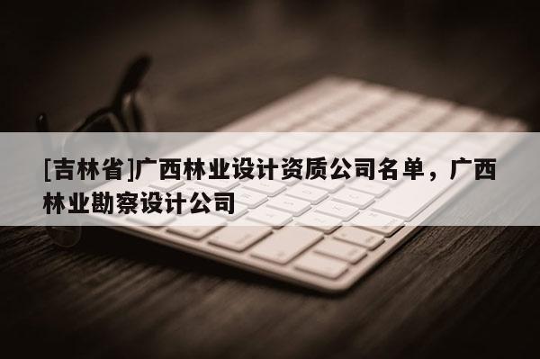 [吉林省]广西林业设计资质公司名单，广西林业勘察设计公司