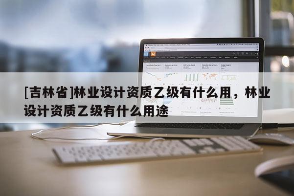 [吉林省]林业设计资质乙级有什么用，林业设计资质乙级有什么用途