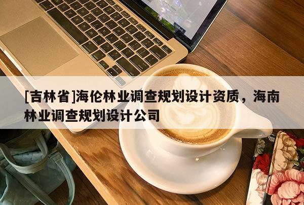 [吉林省]海伦林业调查规划设计资质，海南林业调查规划设计公司