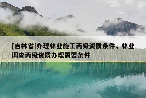 [吉林省]办理林业施工丙级资质条件，林业调查丙级资质办理需要条件