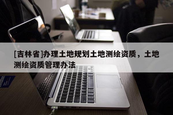 [吉林省]办理土地规划土地测绘资质，土地测绘资质管理办法