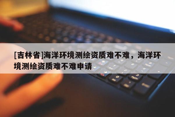 [吉林省]海洋环境测绘资质难不难，海洋环境测绘资质难不难申请