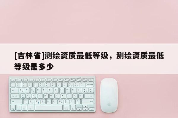 [吉林省]测绘资质最低等级，测绘资质最低等级是多少