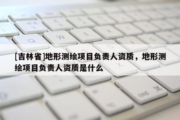 [吉林省]地形测绘项目负责人资质，地形测绘项目负责人资质是什么