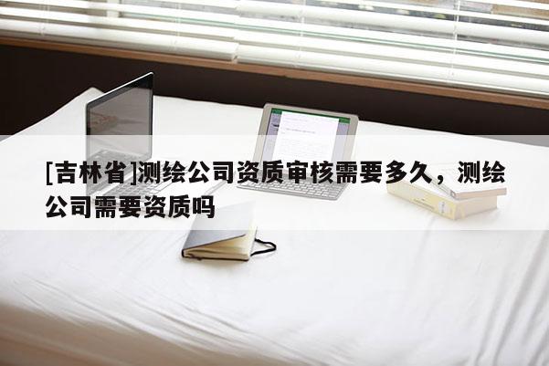 [吉林省]测绘公司资质审核需要多久，测绘公司需要资质吗