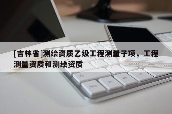 [吉林省]测绘资质乙级工程测量子项，工程测量资质和测绘资质