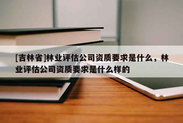 [吉林省]林业评估公司资质要求是什么，林业评估公司资质要求是什么样的