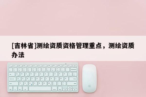 [吉林省]测绘资质资格管理重点，测绘资质办法