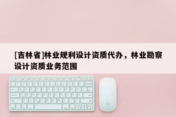 [吉林省]林业规利设计资质代办，林业勘察设计资质业务范围