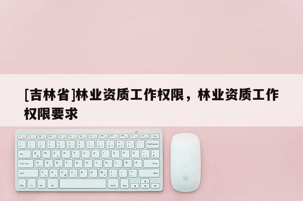 [吉林省]林业资质工作权限，林业资质工作权限要求