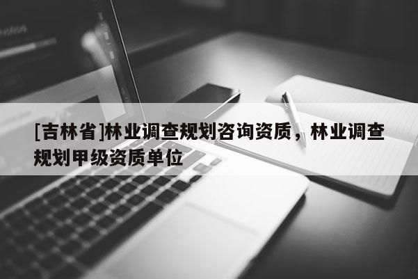 [吉林省]林业调查规划咨询资质，林业调查规划甲级资质单位