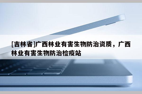[吉林省]广西林业有害生物防治资质，广西林业有害生物防治检疫站