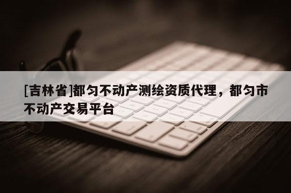 [吉林省]都匀不动产测绘资质代理，都匀市不动产交易平台
