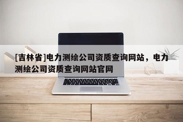 [吉林省]电力测绘公司资质查询网站，电力测绘公司资质查询网站官网