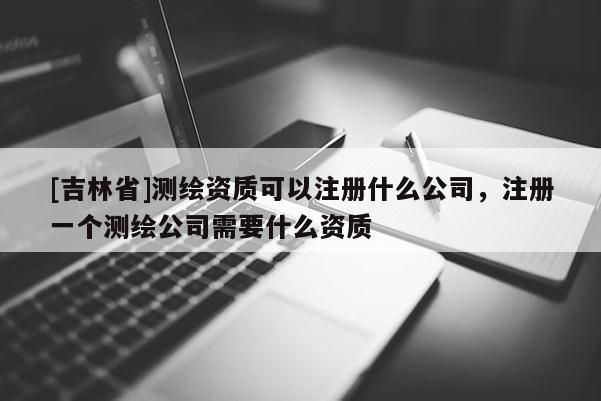 [吉林省]测绘资质可以注册什么公司，注册一个测绘公司需要什么资质