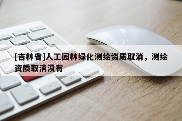 [吉林省]人工园林绿化测绘资质取消，测绘资质取消没有