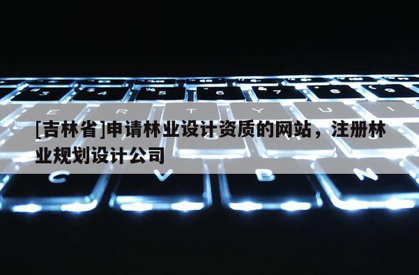 [吉林省]申请林业设计资质的网站，注册林业规划设计公司