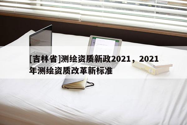 [吉林省]测绘资质新政2021，2021年测绘资质改革新标准