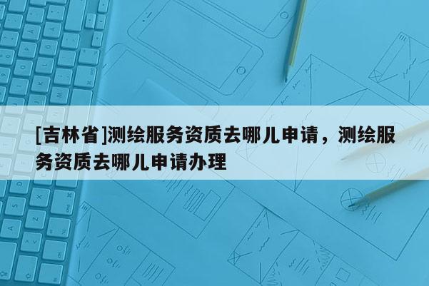 [吉林省]测绘服务资质去哪儿申请，测绘服务资质去哪儿申请办理