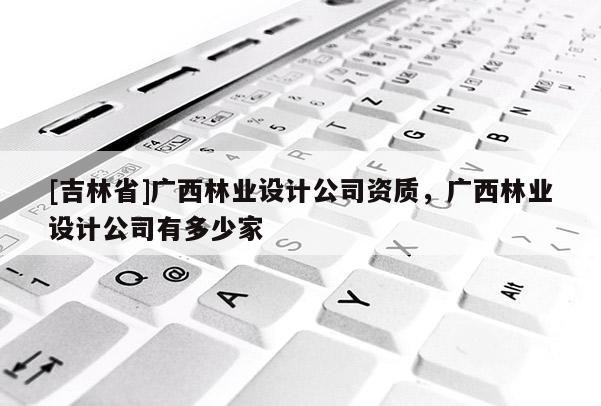 [吉林省]广西林业设计公司资质，广西林业设计公司有多少家