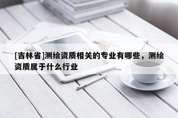 [吉林省]测绘资质相关的专业有哪些，测绘资质属于什么行业